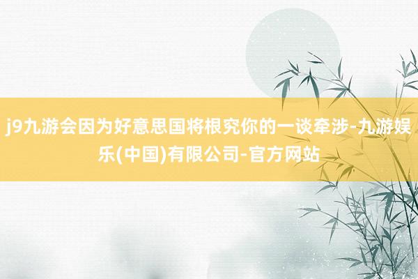 j9九游会因为好意思国将根究你的一谈牵涉-九游娱乐(中国)有限公司-官方网站