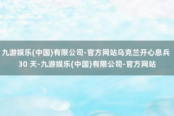 九游娱乐(中国)有限公司-官方网站乌克兰开心息兵 30 天-九游娱乐(中国)有限公司-官方网站