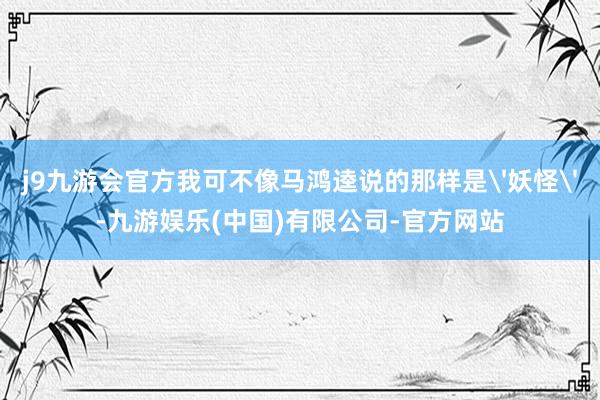 j9九游会官方我可不像马鸿逵说的那样是'妖怪'-九游娱乐(中国)有限公司-官方网站
