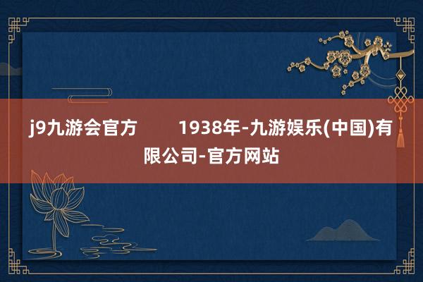 j9九游会官方        1938年-九游娱乐(中国)有限公司-官方网站