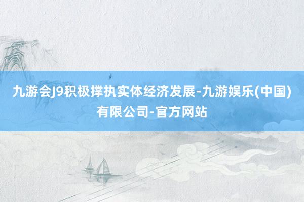 九游会J9积极撑执实体经济发展-九游娱乐(中国)有限公司-官方网站