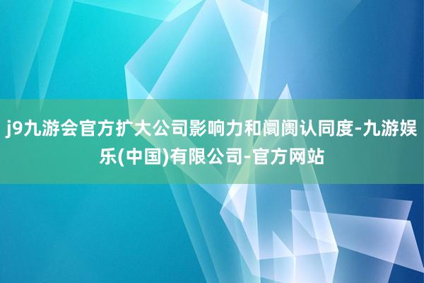 j9九游会官方扩大公司影响力和阛阓认同度-九游娱乐(中国)有限公司-官方网站