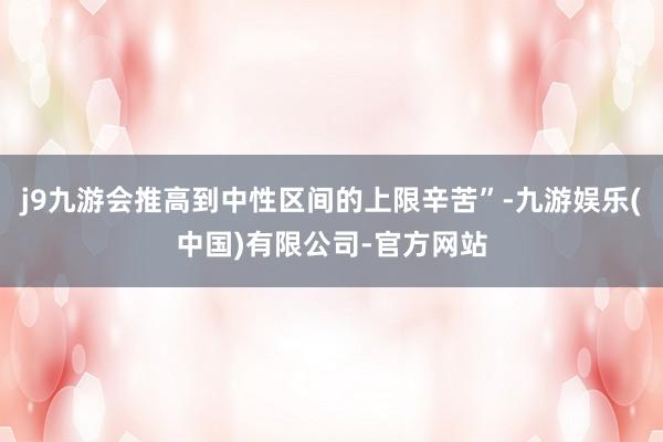 j9九游会推高到中性区间的上限辛苦”-九游娱乐(中国)有限公司-官方网站