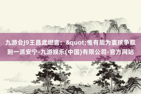九游会J9王昌武坦言："惟有能为寰球争取到一派安宁-九游娱乐(中国)有限公司-官方网站