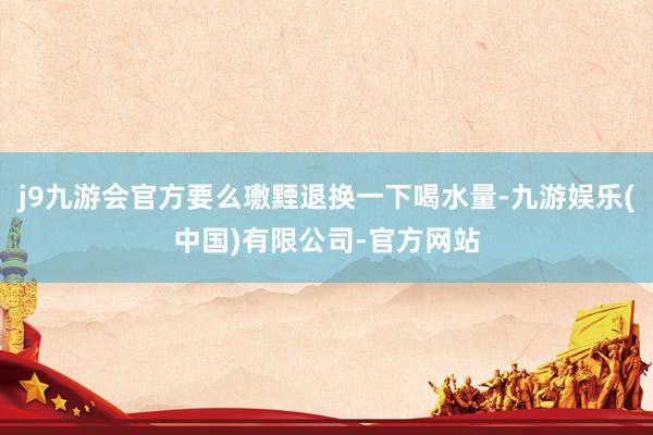 j9九游会官方要么璷黫退换一下喝水量-九游娱乐(中国)有限公司-官方网站
