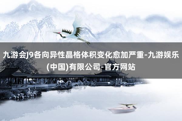 九游会J9各向异性晶格体积变化愈加严重-九游娱乐(中国)有限公司-官方网站