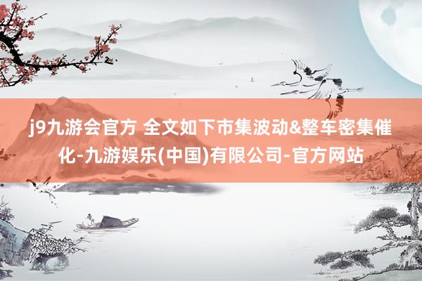 j9九游会官方 　　全文如下　　市集波动&整车密集催化-九游娱乐(中国)有限公司-官方网站