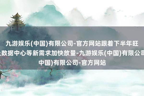 九游娱乐(中国)有限公司-官方网站跟着下半年旺季到来以及数据中心等新需求加快放量-九游娱乐(中国)有限公司-官方网站