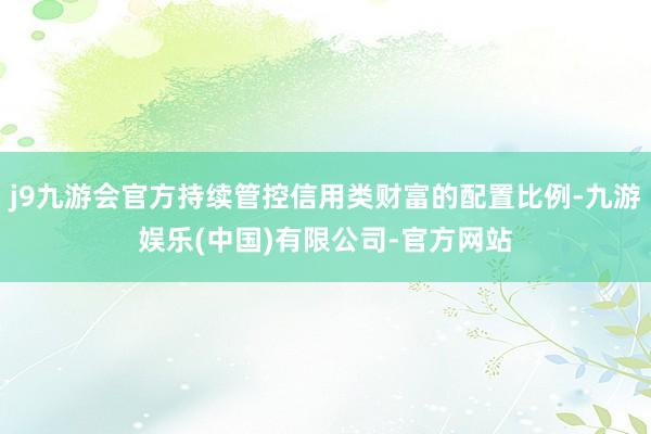 j9九游会官方持续管控信用类财富的配置比例-九游娱乐(中国)有限公司-官方网站