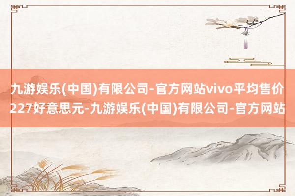 九游娱乐(中国)有限公司-官方网站vivo平均售价227好意思元-九游娱乐(中国)有限公司-官方网站
