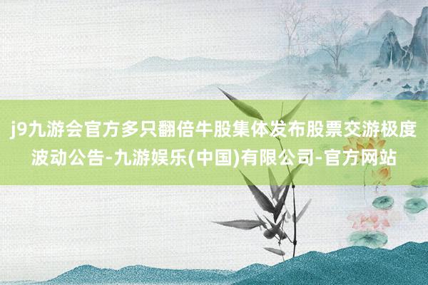 j9九游会官方多只翻倍牛股集体发布股票交游极度波动公告-九游娱乐(中国)有限公司-官方网站