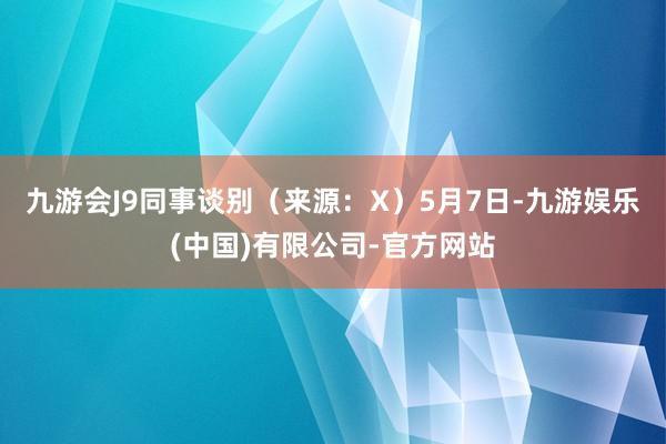 九游会J9同事谈别（来源：X）5月7日-九游娱乐(中国)有限公司-官方网站