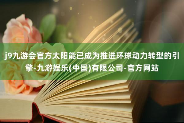 j9九游会官方太阳能已成为推进环球动力转型的引擎-九游娱乐(中国)有限公司-官方网站