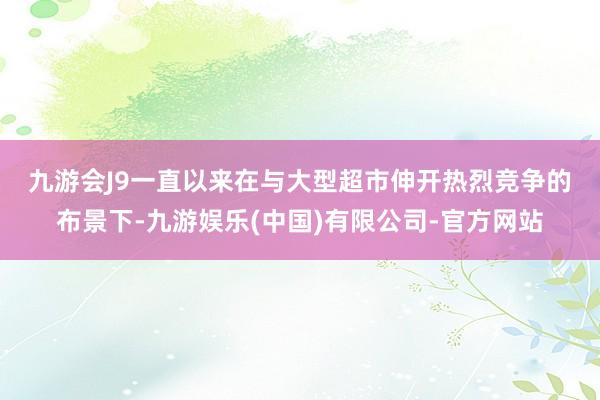 九游会J9　　一直以来在与大型超市伸开热烈竞争的布景下-九游娱乐(中国)有限公司-官方网站