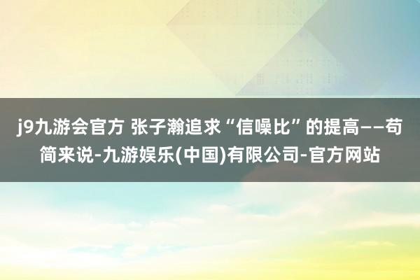 j9九游会官方 张子瀚追求“信噪比”的提高——苟简来说-九游娱乐(中国)有限公司-官方网站