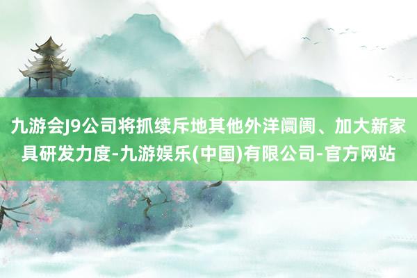 九游会J9公司将抓续斥地其他外洋阛阓、加大新家具研发力度-九游娱乐(中国)有限公司-官方网站