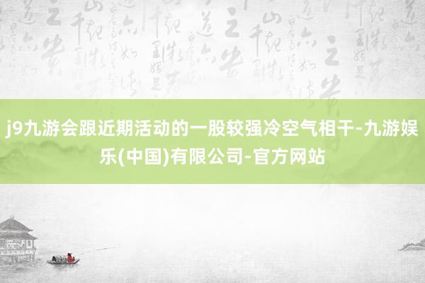 j9九游会跟近期活动的一股较强冷空气相干-九游娱乐(中国)有限公司-官方网站
