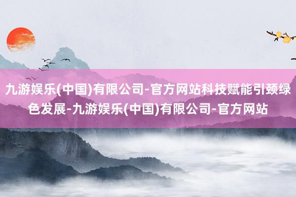 九游娱乐(中国)有限公司-官方网站科技赋能引颈绿色发展-九游娱乐(中国)有限公司-官方网站