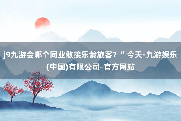 j9九游会哪个同业敢接乐龄旅客?”今天-九游娱乐(中国)有限公司-官方网站