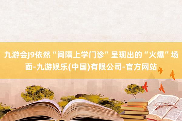 九游会J9依然“间隔上学门诊”呈现出的“火爆”场面-九游娱乐(中国)有限公司-官方网站