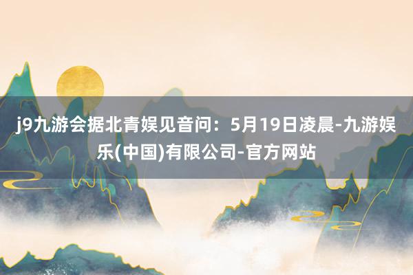j9九游会据北青娱见音问：5月19日凌晨-九游娱乐(中国)有限公司-官方网站