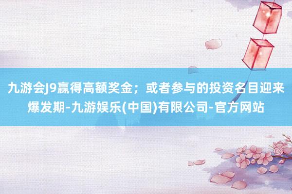 九游会J9赢得高额奖金；或者参与的投资名目迎来爆发期-九游娱乐(中国)有限公司-官方网站