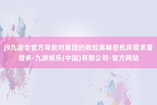 j9九游会官方导致对集团的数控高精密机床需求量增多-九游娱乐(中国)有限公司-官方网站
