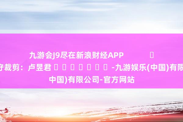 九游会J9尽在新浪财经APP            						职守裁剪：卢昱君 							-九游娱乐(中国)有限公司-官方网站