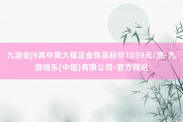 九游会J9其中周大福足金饰品标价1039元/克-九游娱乐(中国)有限公司-官方网站