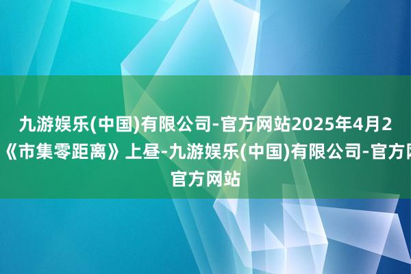 九游娱乐(中国)有限公司-官方网站2025年4月25日《市集零距离》上昼-九游娱乐(中国)有限公司-官方网站
