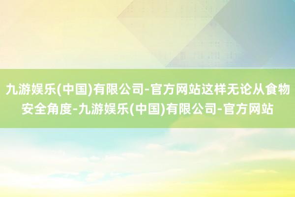九游娱乐(中国)有限公司-官方网站这样无论从食物安全角度-九游娱乐(中国)有限公司-官方网站