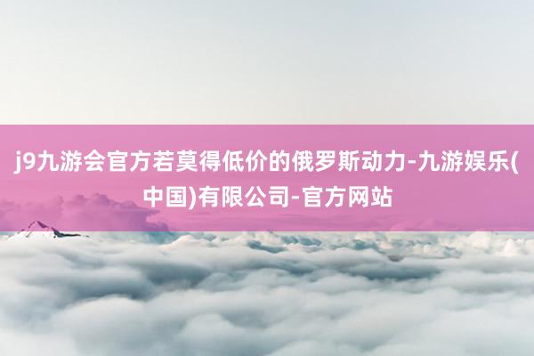 j9九游会官方若莫得低价的俄罗斯动力-九游娱乐(中国)有限公司-官方网站