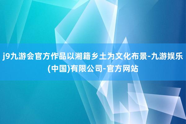 j9九游会官方作品以湘籍乡土为文化布景-九游娱乐(中国)有限公司-官方网站