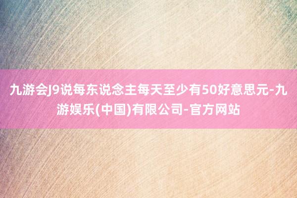 九游会J9说每东说念主每天至少有50好意思元-九游娱乐(中国)有限公司-官方网站