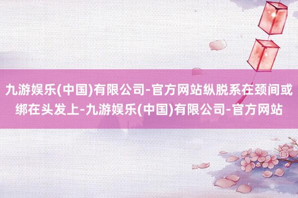 九游娱乐(中国)有限公司-官方网站纵脱系在颈间或绑在头发上-九游娱乐(中国)有限公司-官方网站