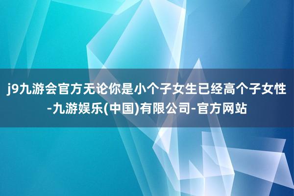 j9九游会官方无论你是小个子女生已经高个子女性-九游娱乐(中国)有限公司-官方网站