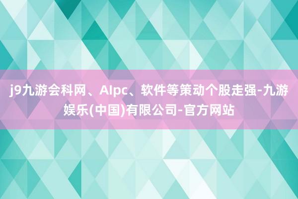 j9九游会科网、AIpc、软件等策动个股走强-九游娱乐(中国)有限公司-官方网站