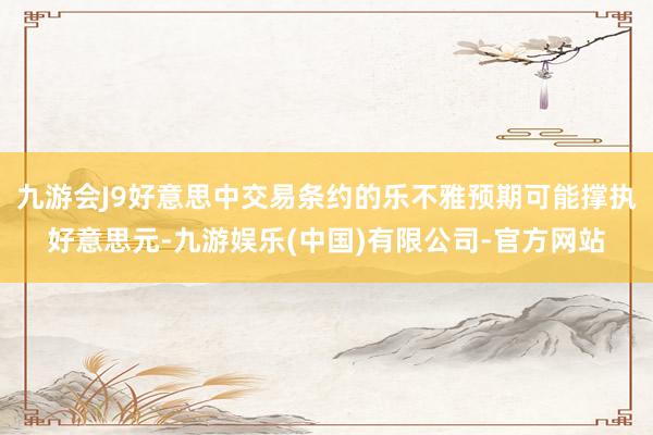 九游会J9好意思中交易条约的乐不雅预期可能撑执好意思元-九游娱乐(中国)有限公司-官方网站