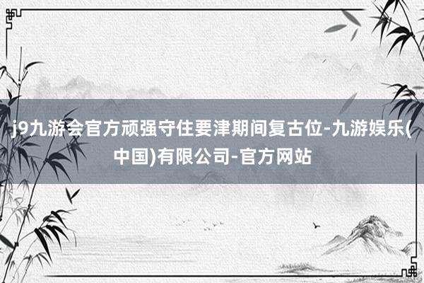 j9九游会官方顽强守住要津期间复古位-九游娱乐(中国)有限公司-官方网站