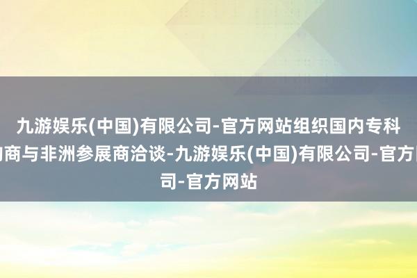 九游娱乐(中国)有限公司-官方网站组织国内专科采购商与非洲参展商洽谈-九游娱乐(中国)有限公司-官方网站