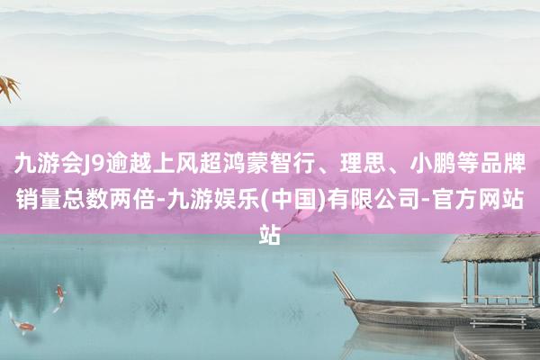 九游会J9逾越上风超鸿蒙智行、理思、小鹏等品牌销量总数两倍-九游娱乐(中国)有限公司-官方网站