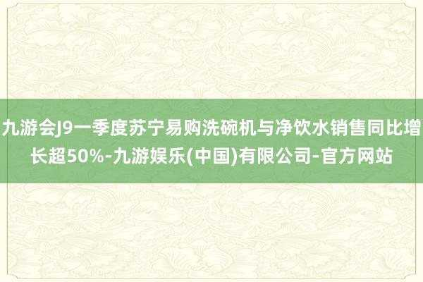 九游会J9一季度苏宁易购洗碗机与净饮水销售同比增长超50%-九游娱乐(中国)有限公司-官方网站