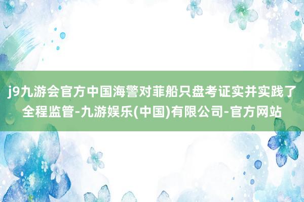 j9九游会官方中国海警对菲船只盘考证实并实践了全程监管-九游娱乐(中国)有限公司-官方网站