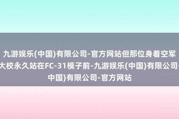 九游娱乐(中国)有限公司-官方网站但那位身着空军蓝的越南大校永久站在FC-31模子前-九游娱乐(中国)有限公司-官方网站