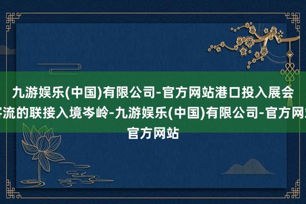 九游娱乐(中国)有限公司-官方网站港口投入展会客流的联接入境岑岭-九游娱乐(中国)有限公司-官方网站