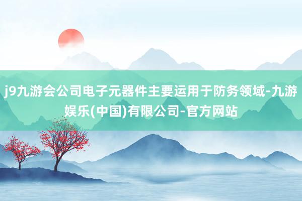 j9九游会公司电子元器件主要运用于防务领域-九游娱乐(中国)有限公司-官方网站