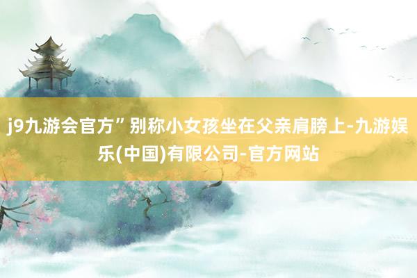 j9九游会官方”别称小女孩坐在父亲肩膀上-九游娱乐(中国)有限公司-官方网站