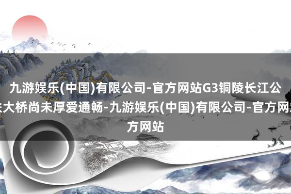 九游娱乐(中国)有限公司-官方网站G3铜陵长江公铁大桥尚未厚爱通畅-九游娱乐(中国)有限公司-官方网站