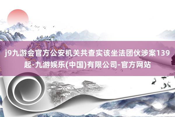 j9九游会官方公安机关共查实该坐法团伙涉案139起-九游娱乐(中国)有限公司-官方网站