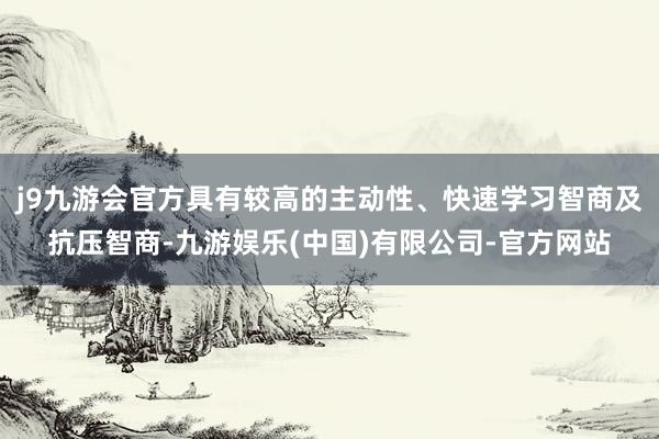 j9九游会官方具有较高的主动性、快速学习智商及抗压智商-九游娱乐(中国)有限公司-官方网站
